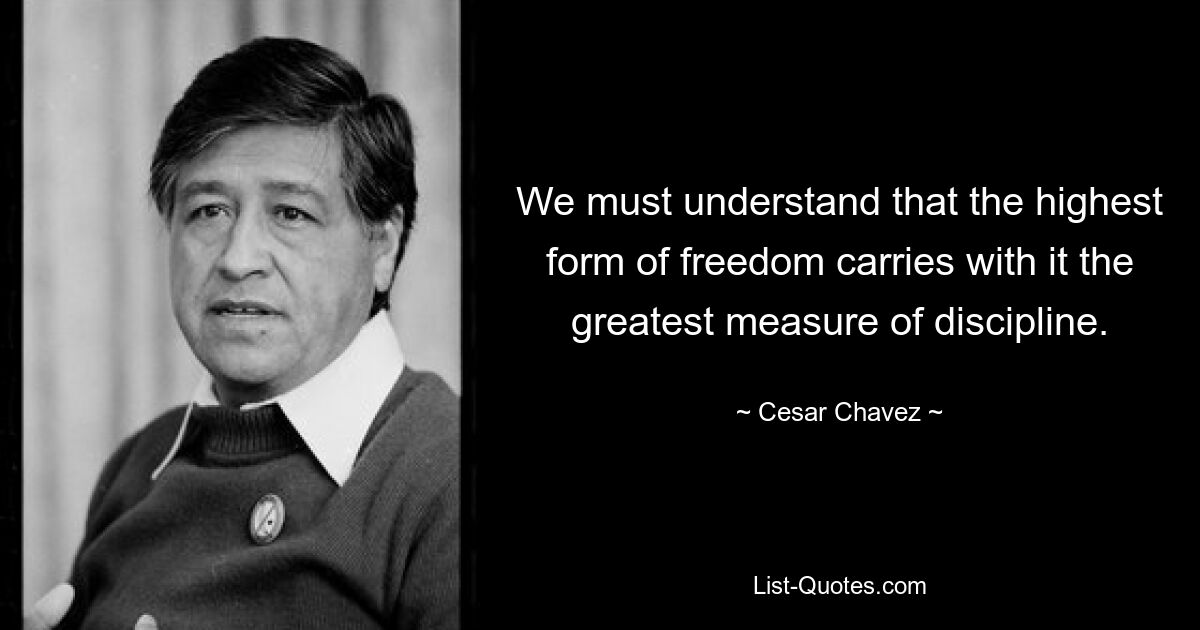 We must understand that the highest form of freedom carries with it the greatest measure of discipline. — © Cesar Chavez