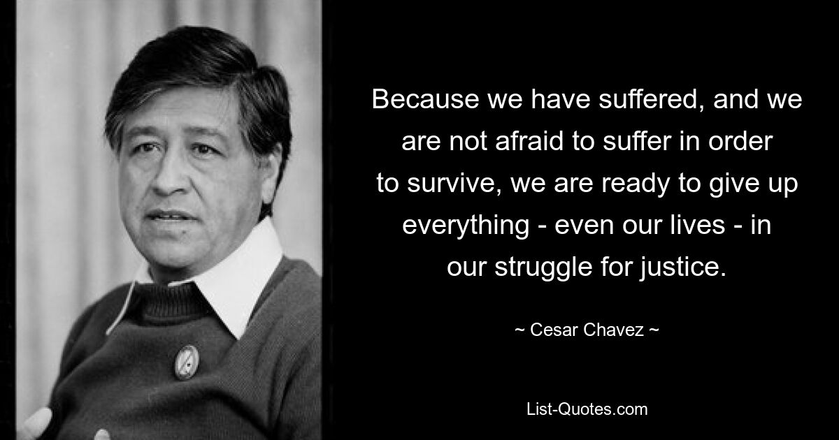 Because we have suffered, and we are not afraid to suffer in order to survive, we are ready to give up everything - even our lives - in our struggle for justice. — © Cesar Chavez