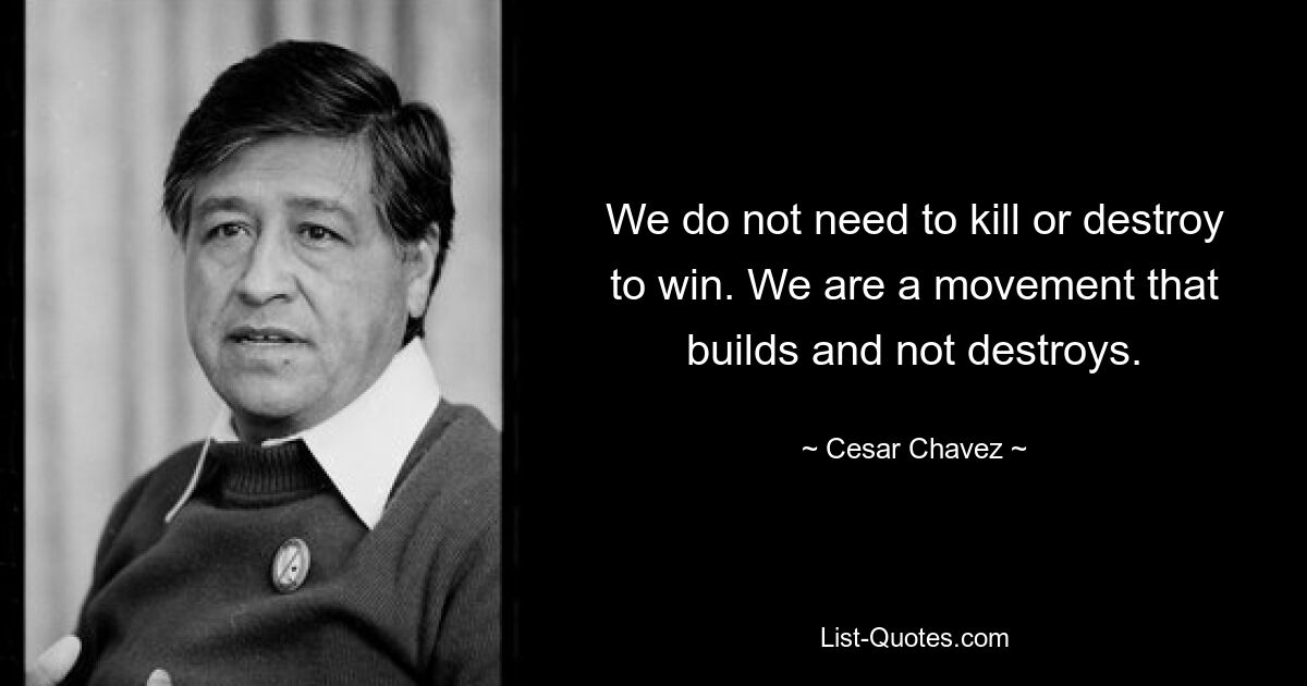 We do not need to kill or destroy to win. We are a movement that builds and not destroys. — © Cesar Chavez