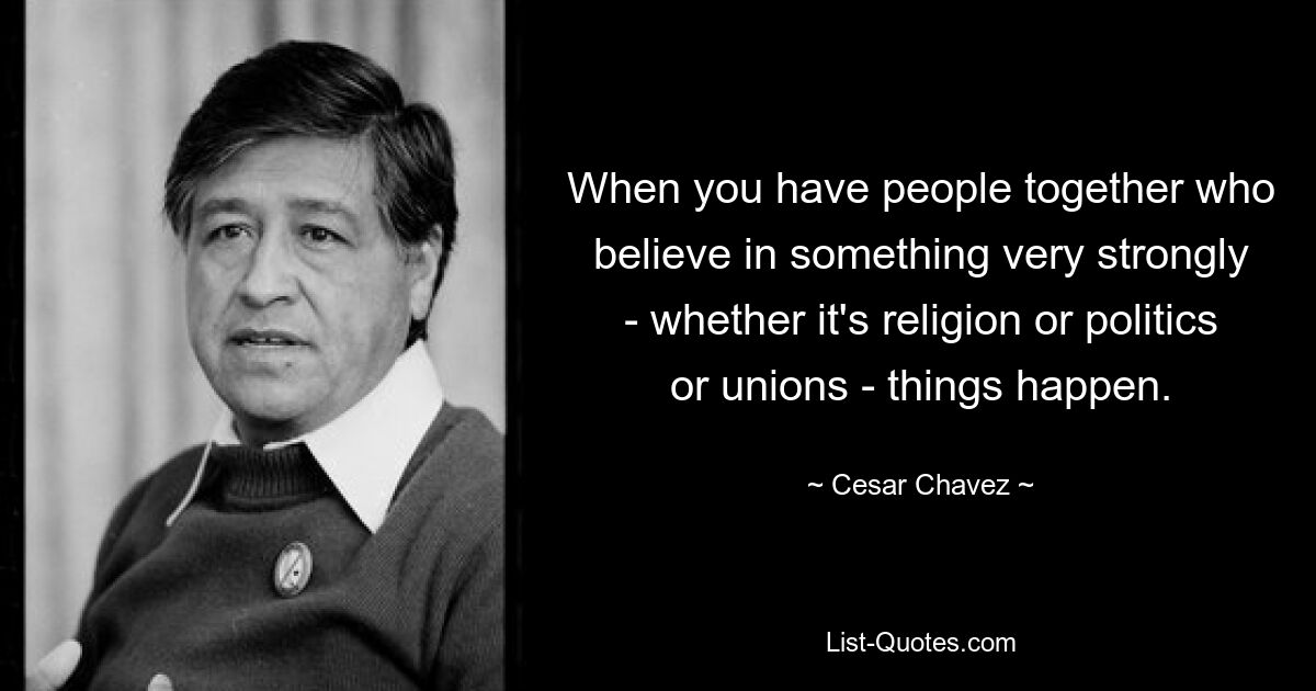 When you have people together who believe in something very strongly - whether it's religion or politics or unions - things happen. — © Cesar Chavez