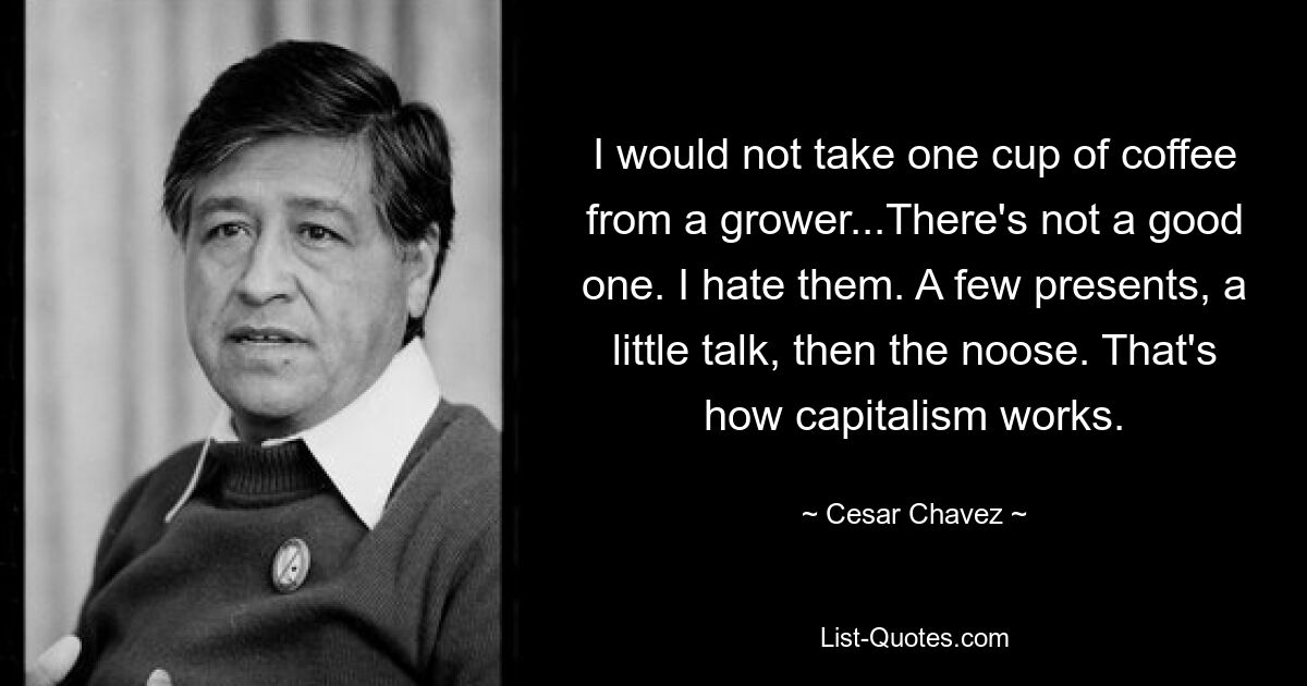 I would not take one cup of coffee from a grower...There's not a good one. I hate them. A few presents, a little talk, then the noose. That's how capitalism works. — © Cesar Chavez