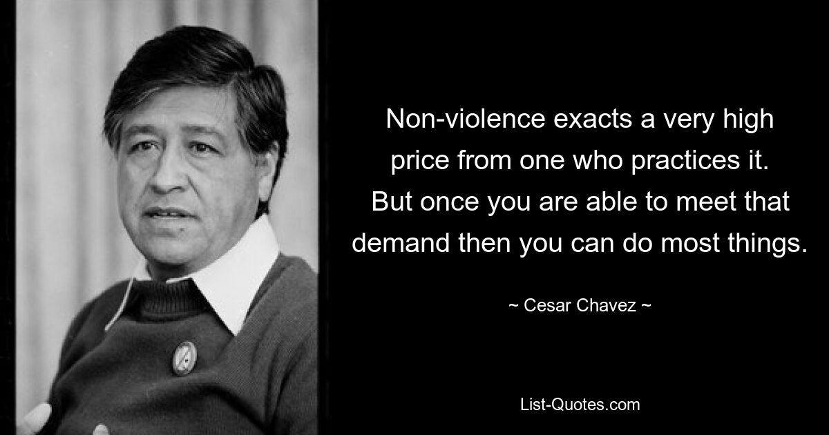 Non-violence exacts a very high price from one who practices it. But once you are able to meet that demand then you can do most things. — © Cesar Chavez