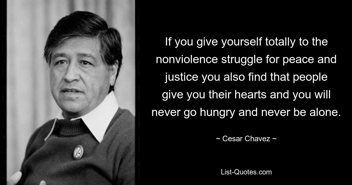 If you give yourself totally to the nonviolence struggle for peace and justice you also find that people give you their hearts and you will never go hungry and never be alone. — © Cesar Chavez