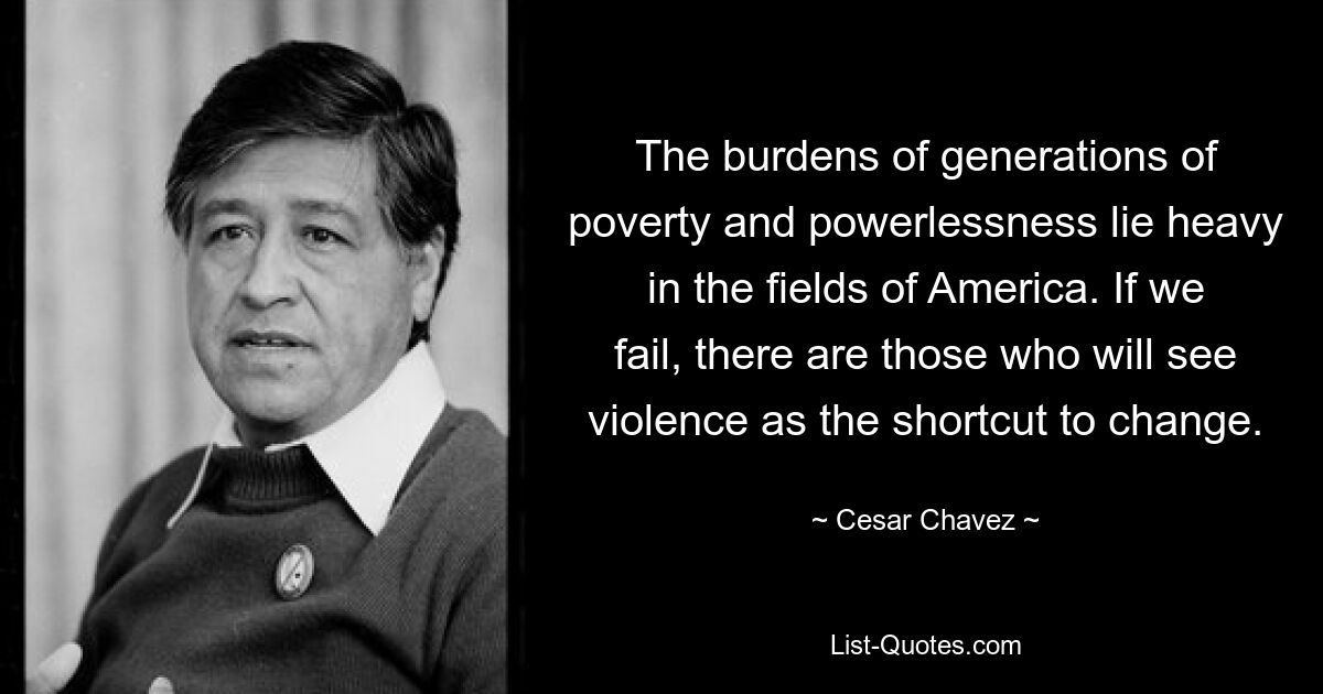 The burdens of generations of poverty and powerlessness lie heavy in the fields of America. If we fail, there are those who will see violence as the shortcut to change. — © Cesar Chavez