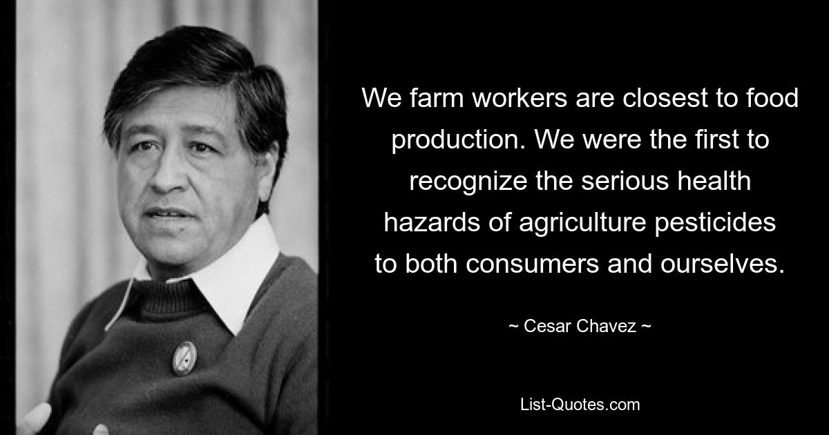 We farm workers are closest to food production. We were the first to recognize the serious health hazards of agriculture pesticides to both consumers and ourselves. — © Cesar Chavez