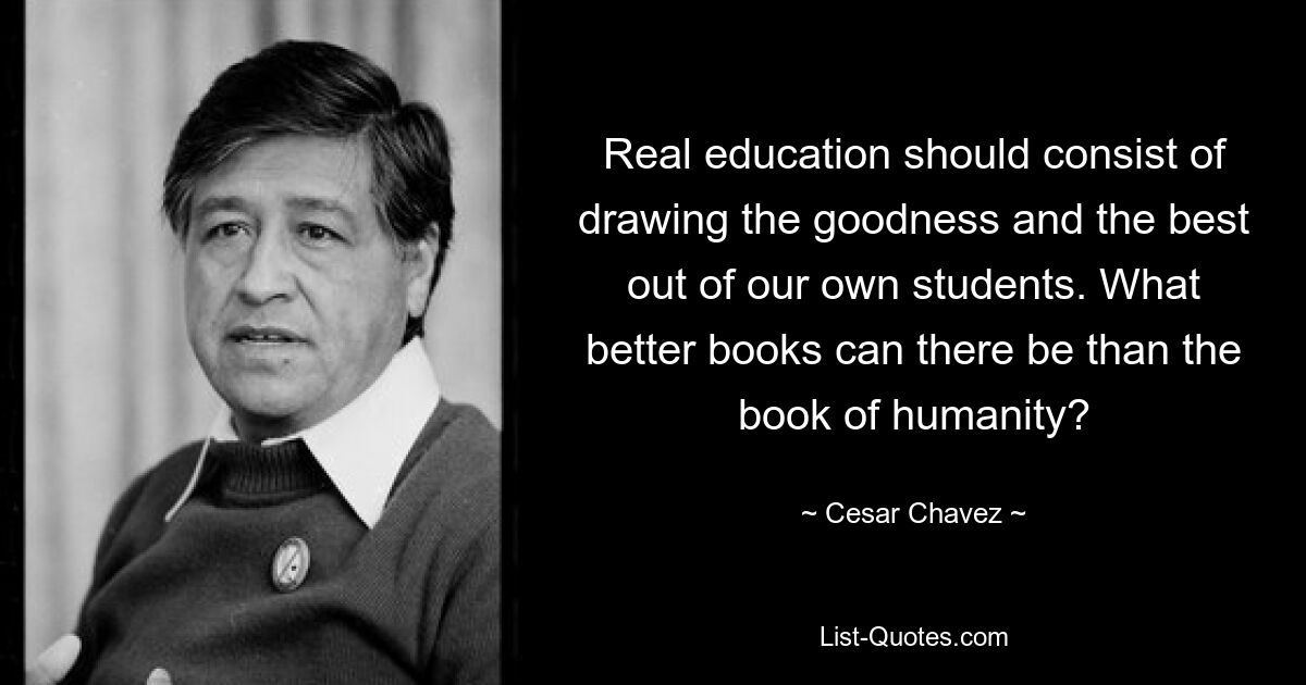 Real education should consist of drawing the goodness and the best out of our own students. What better books can there be than the book of humanity? — © Cesar Chavez