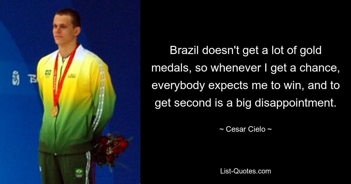 Brazil doesn't get a lot of gold medals, so whenever I get a chance, everybody expects me to win, and to get second is a big disappointment. — © Cesar Cielo