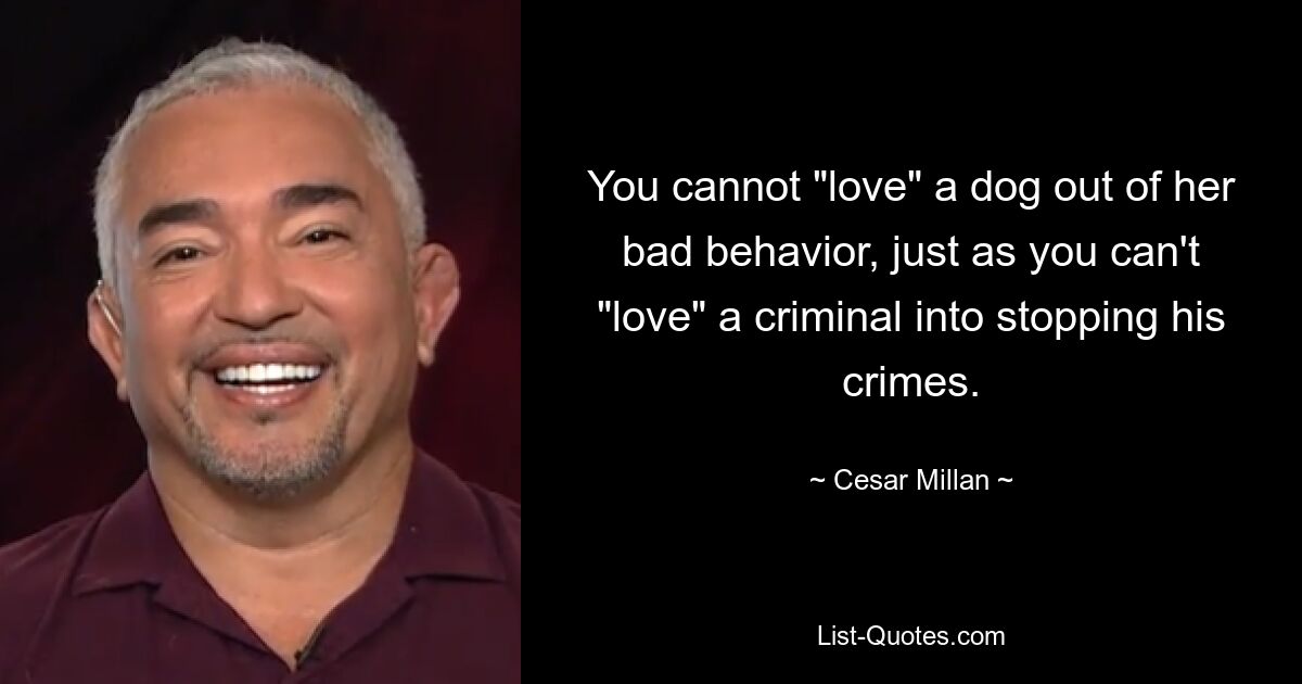 You cannot "love" a dog out of her bad behavior, just as you can't "love" a criminal into stopping his crimes. — © Cesar Millan