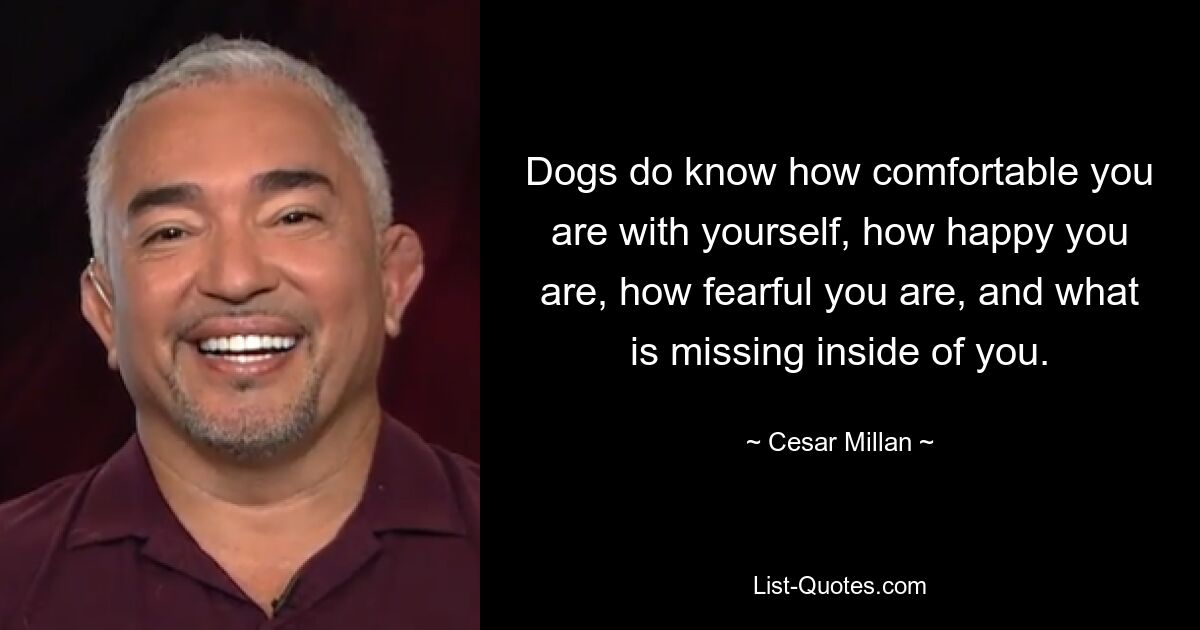 Dogs do know how comfortable you are with yourself, how happy you are, how fearful you are, and what is missing inside of you. — © Cesar Millan