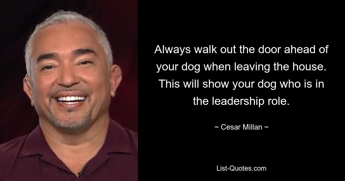 Always walk out the door ahead of your dog when leaving the house. This will show your dog who is in the leadership role. — © Cesar Millan