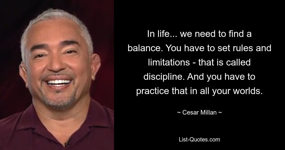 In life... we need to find a balance. You have to set rules and limitations - that is called discipline. And you have to practice that in all your worlds. — © Cesar Millan