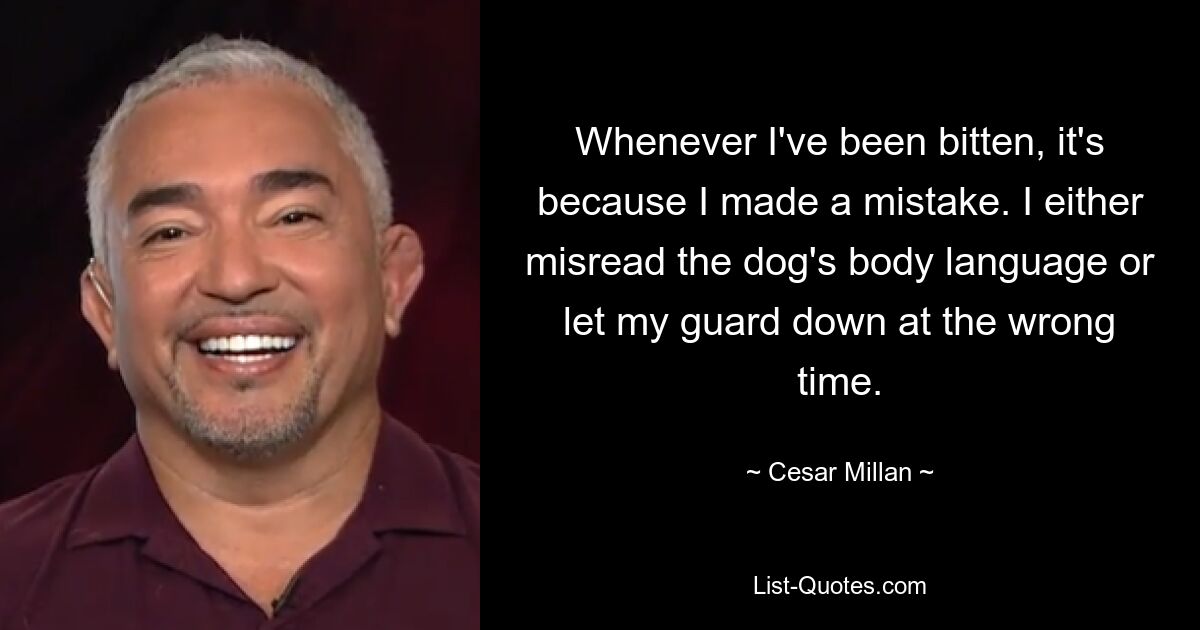 Whenever I've been bitten, it's because I made a mistake. I either misread the dog's body language or let my guard down at the wrong time. — © Cesar Millan