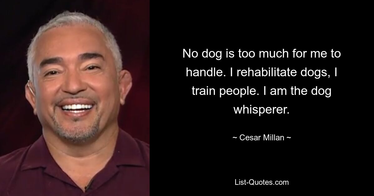 No dog is too much for me to handle. I rehabilitate dogs, I train people. I am the dog whisperer. — © Cesar Millan