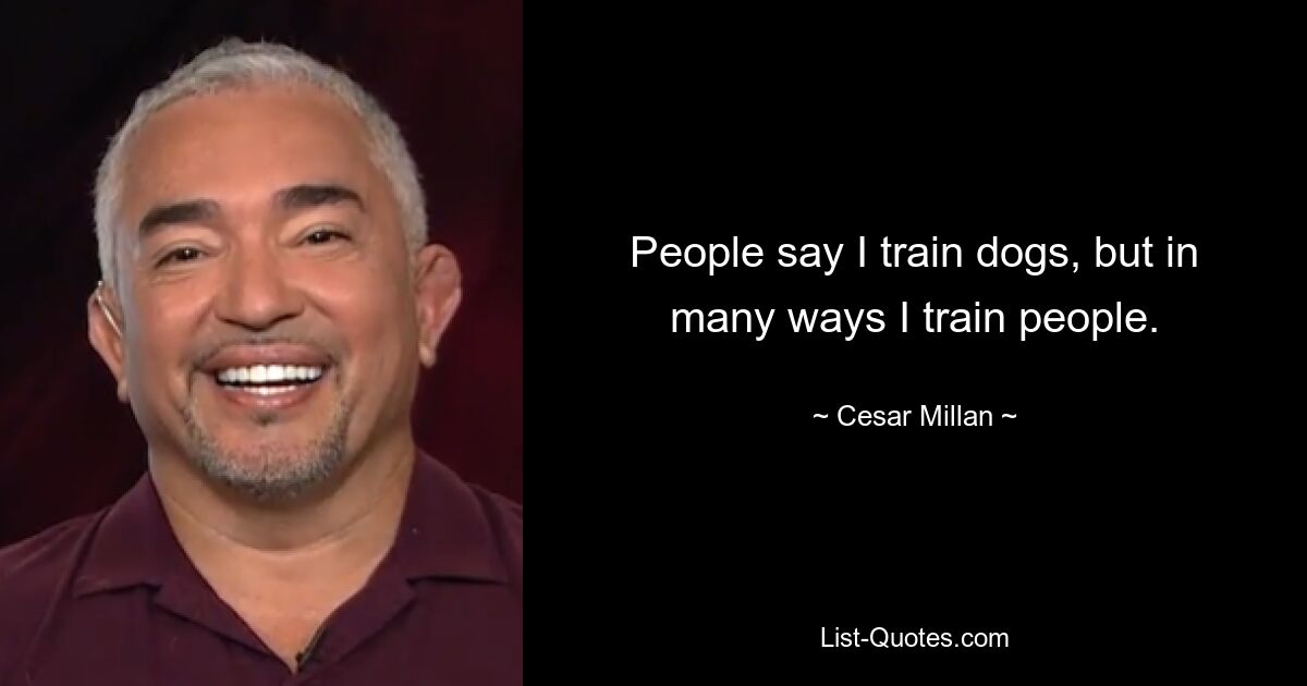 People say I train dogs, but in many ways I train people. — © Cesar Millan