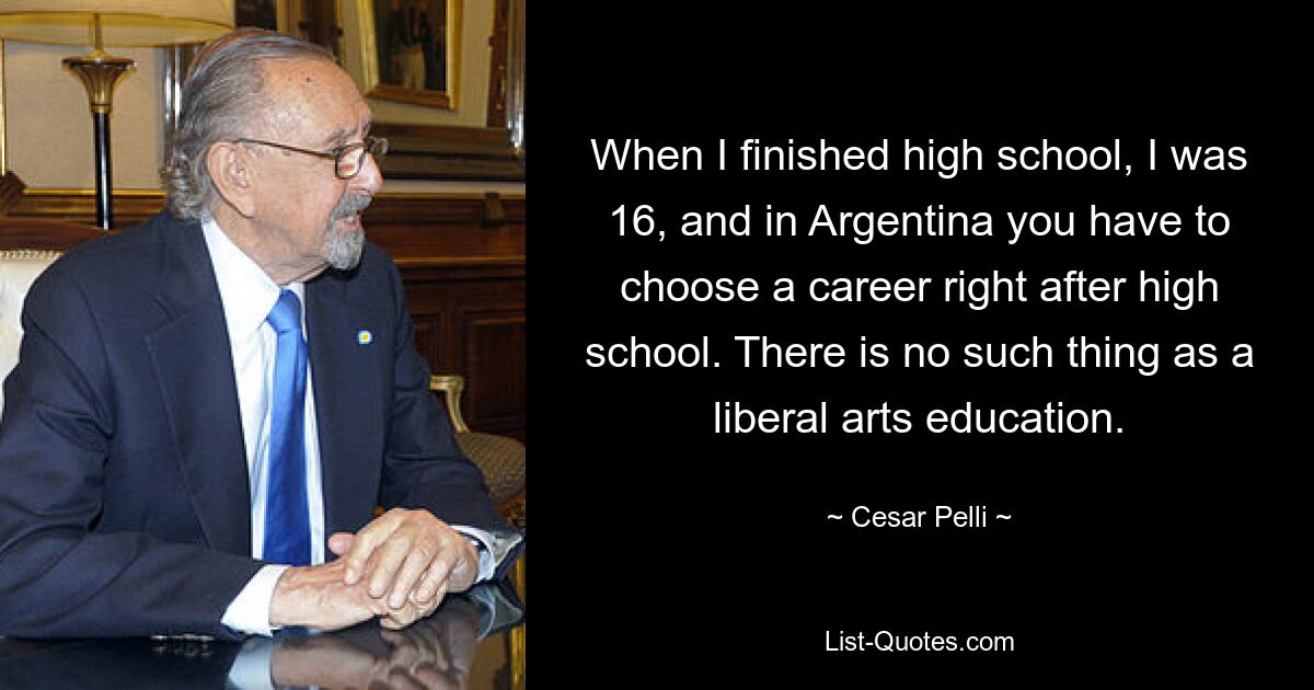 When I finished high school, I was 16, and in Argentina you have to choose a career right after high school. There is no such thing as a liberal arts education. — © Cesar Pelli