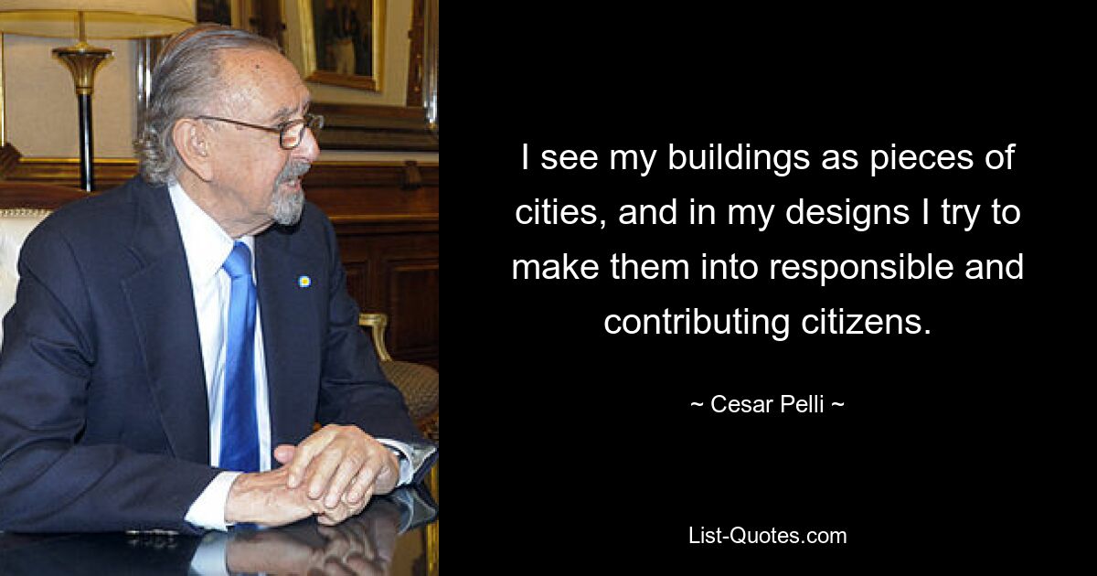 I see my buildings as pieces of cities, and in my designs I try to make them into responsible and contributing citizens. — © Cesar Pelli