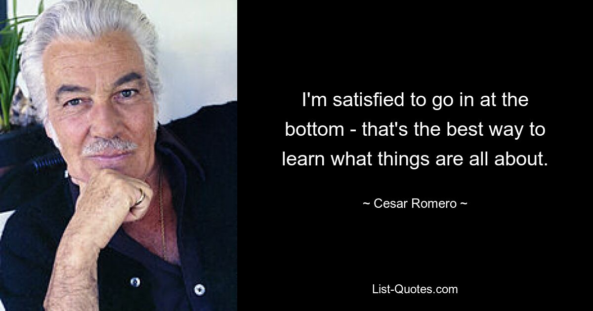 I'm satisfied to go in at the bottom - that's the best way to learn what things are all about. — © Cesar Romero