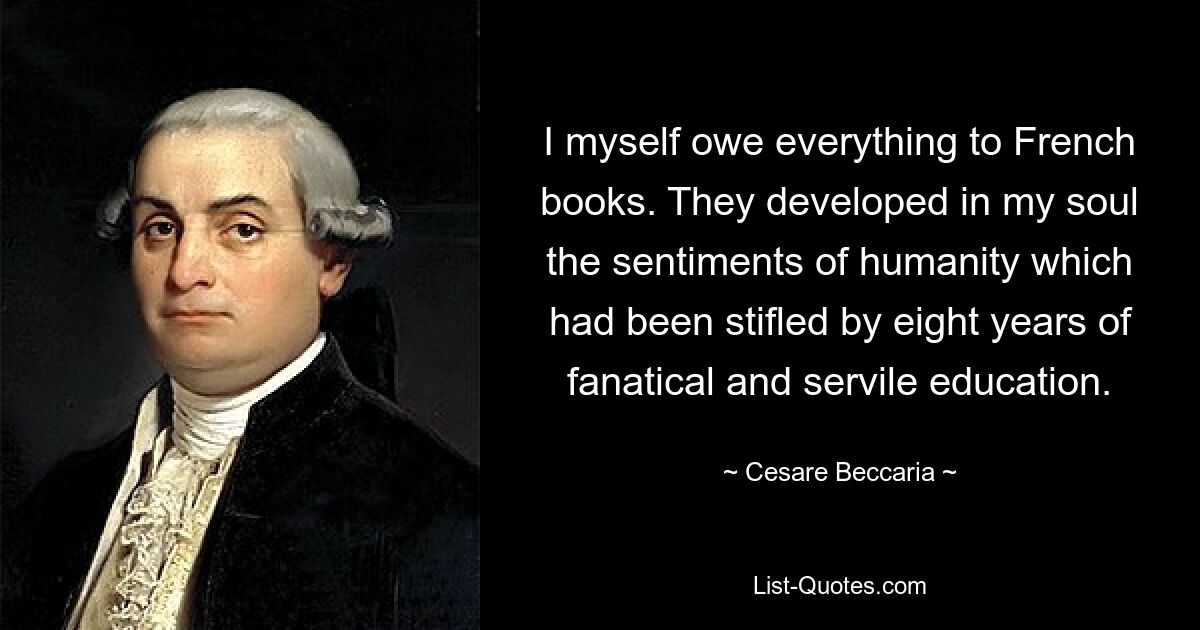 I myself owe everything to French books. They developed in my soul the sentiments of humanity which had been stifled by eight years of fanatical and servile education. — © Cesare Beccaria