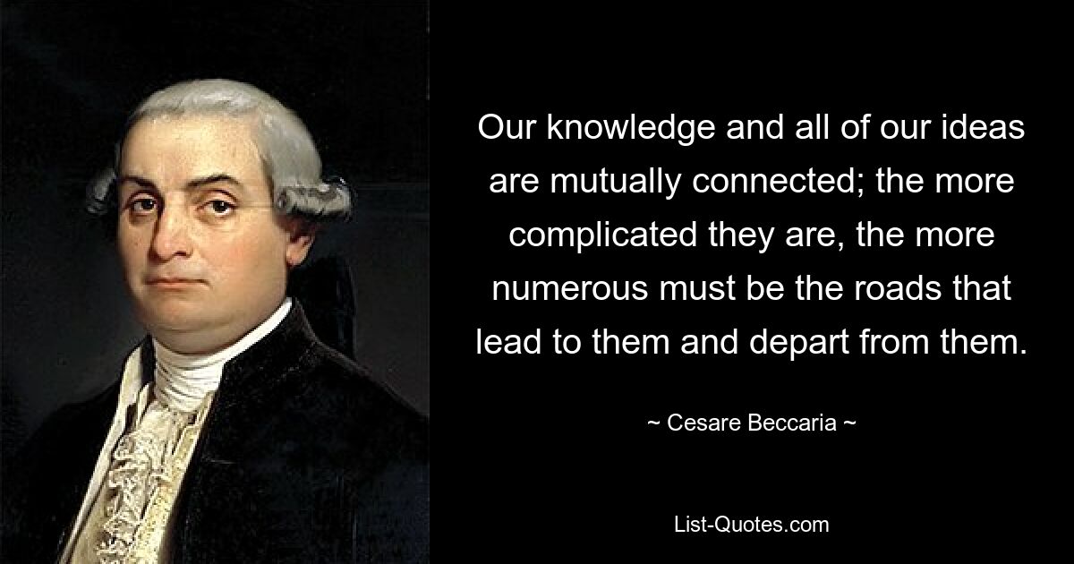 Our knowledge and all of our ideas are mutually connected; the more complicated they are, the more numerous must be the roads that lead to them and depart from them. — © Cesare Beccaria