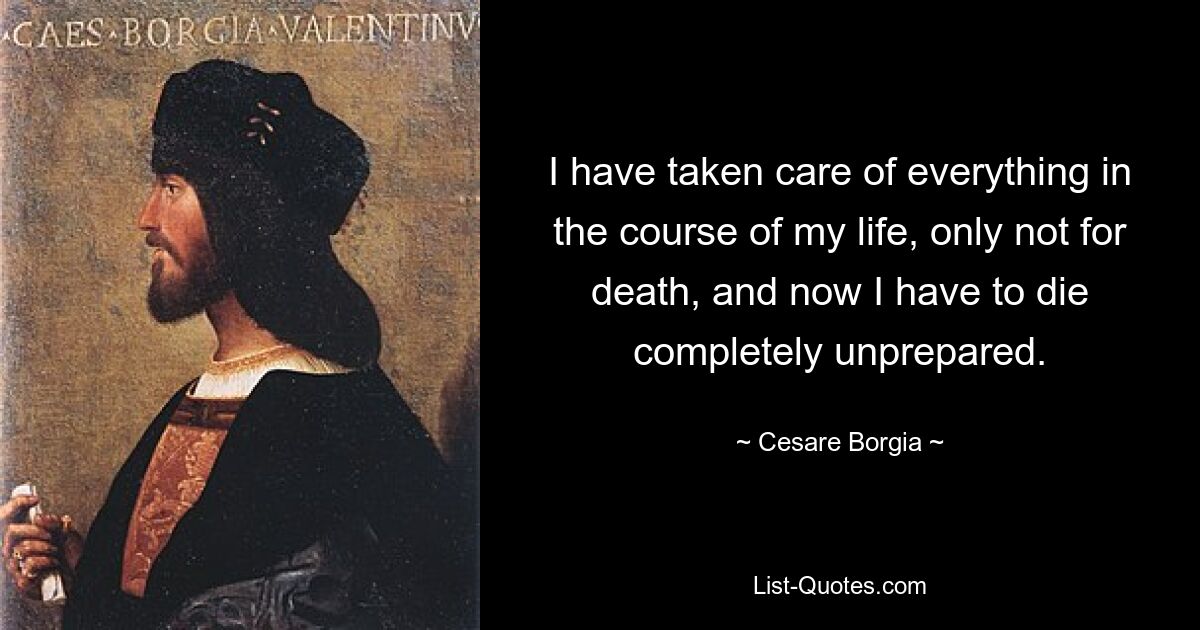 I have taken care of everything in the course of my life, only not for death, and now I have to die completely unprepared. — © Cesare Borgia