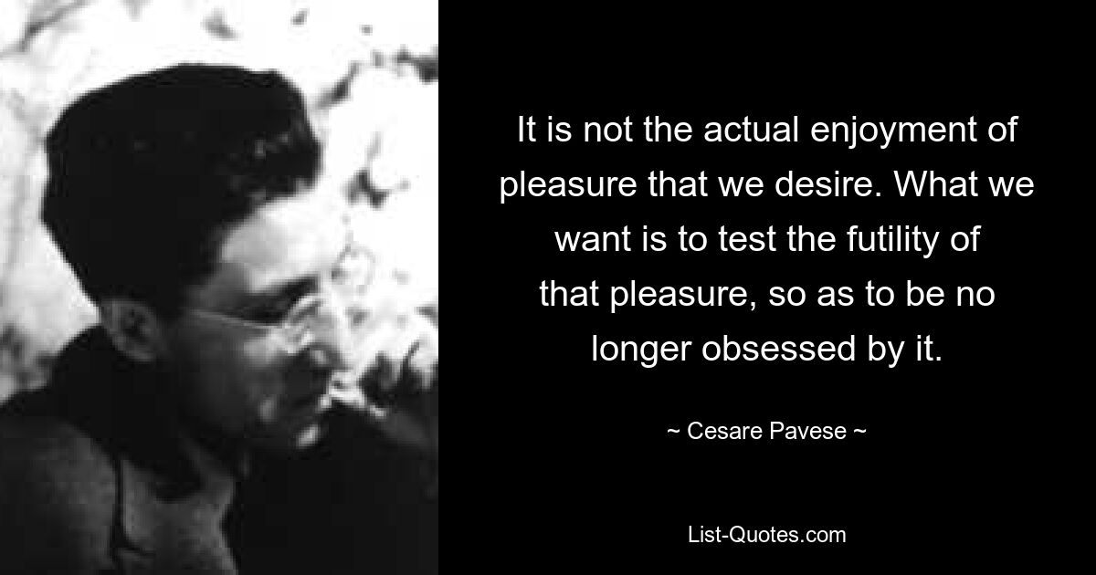 It is not the actual enjoyment of pleasure that we desire. What we want is to test the futility of that pleasure, so as to be no longer obsessed by it. — © Cesare Pavese