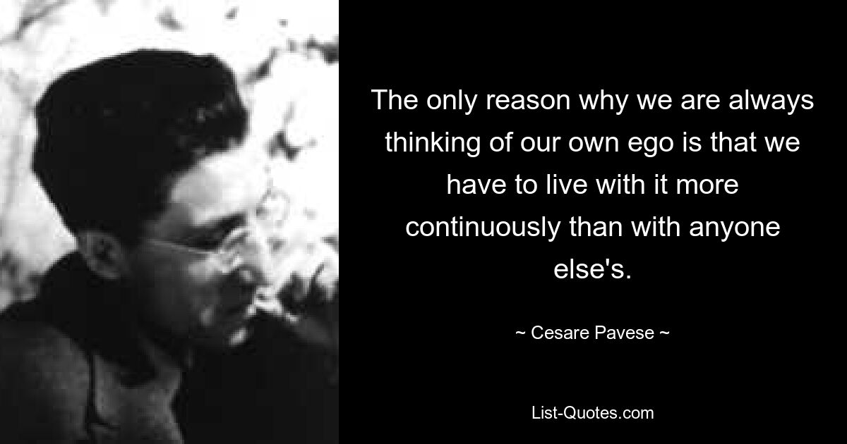 The only reason why we are always thinking of our own ego is that we have to live with it more continuously than with anyone else's. — © Cesare Pavese