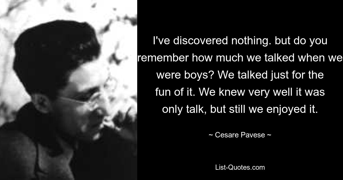 I've discovered nothing. but do you remember how much we talked when we were boys? We talked just for the fun of it. We knew very well it was only talk, but still we enjoyed it. — © Cesare Pavese