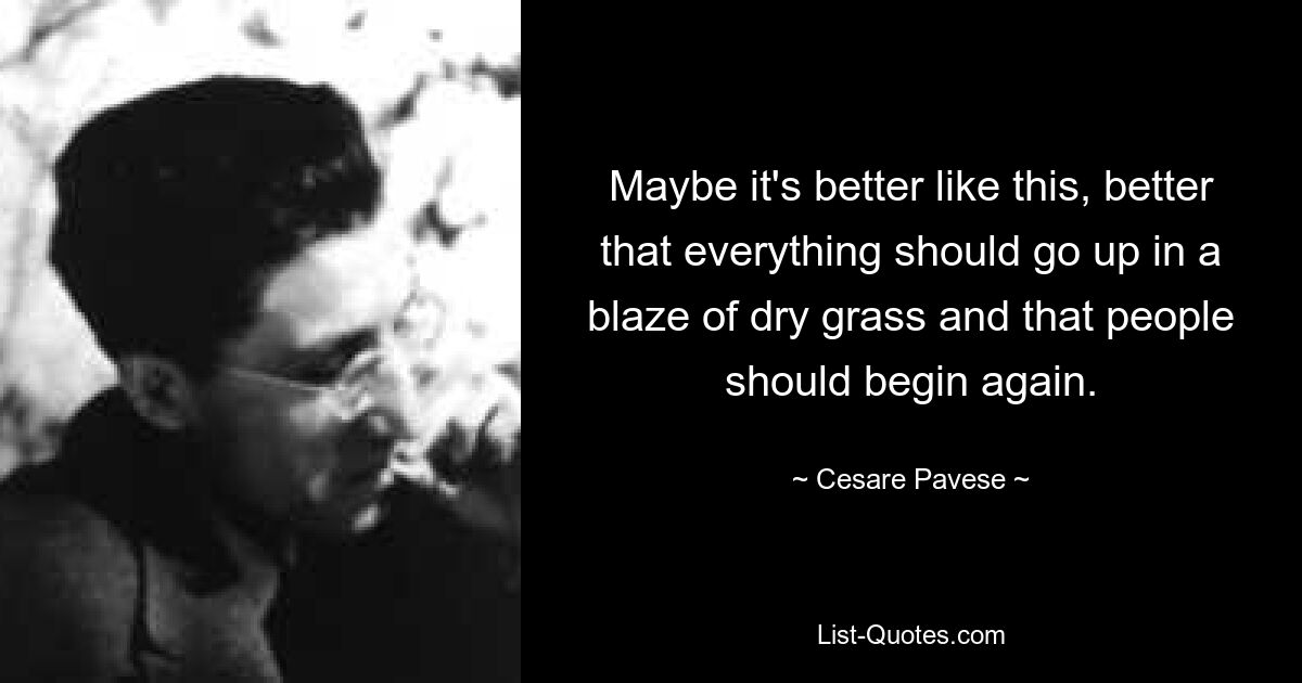 Maybe it's better like this, better that everything should go up in a blaze of dry grass and that people should begin again. — © Cesare Pavese