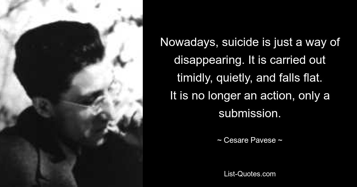 Nowadays, suicide is just a way of disappearing. It is carried out timidly, quietly, and falls flat. It is no longer an action, only a submission. — © Cesare Pavese