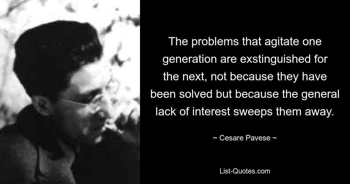 The problems that agitate one generation are exstinguished for the next, not because they have been solved but because the general lack of interest sweeps them away. — © Cesare Pavese