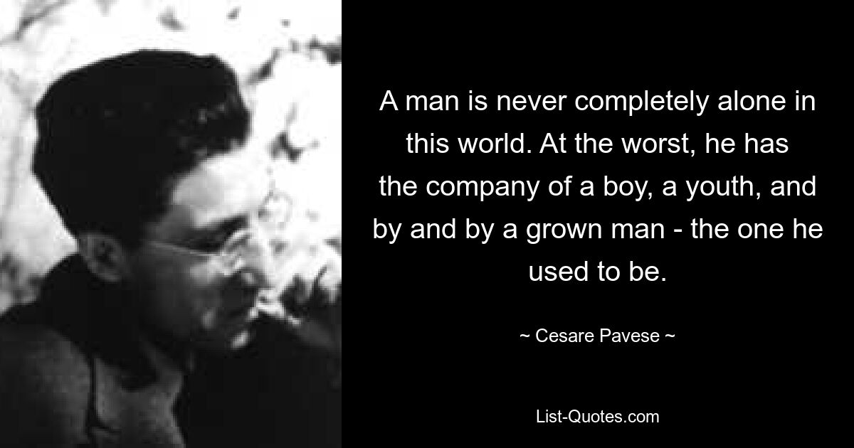 A man is never completely alone in this world. At the worst, he has the company of a boy, a youth, and by and by a grown man - the one he used to be. — © Cesare Pavese