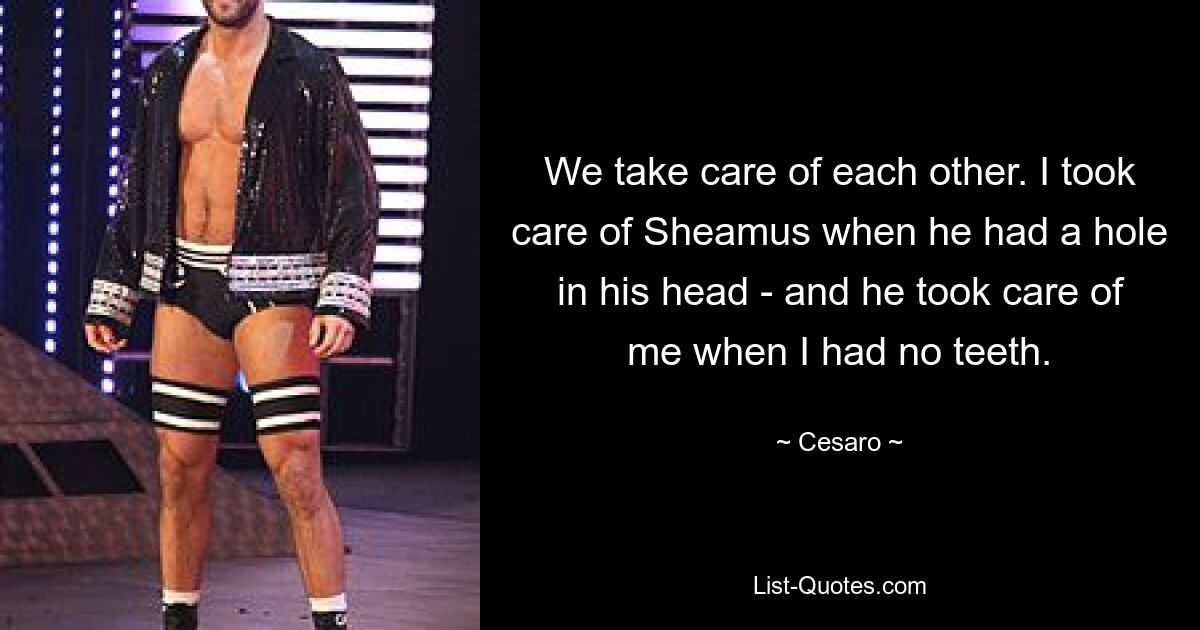 We take care of each other. I took care of Sheamus when he had a hole in his head - and he took care of me when I had no teeth. — © Cesaro