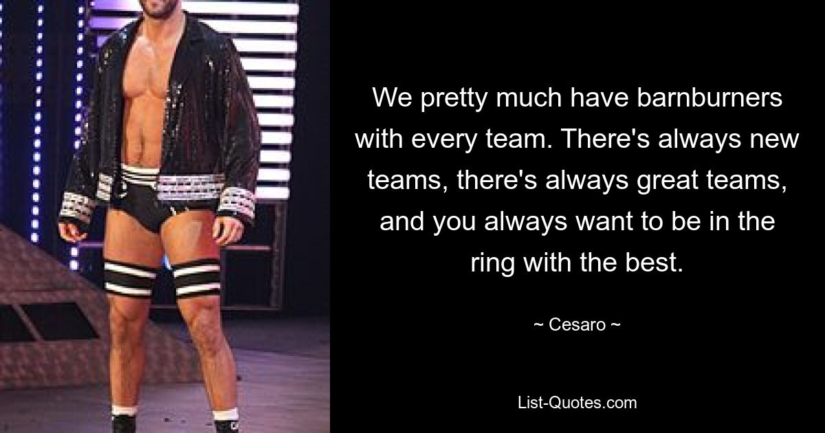 We pretty much have barnburners with every team. There's always new teams, there's always great teams, and you always want to be in the ring with the best. — © Cesaro