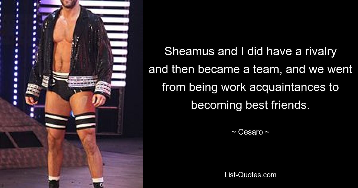 Sheamus and I did have a rivalry and then became a team, and we went from being work acquaintances to becoming best friends. — © Cesaro