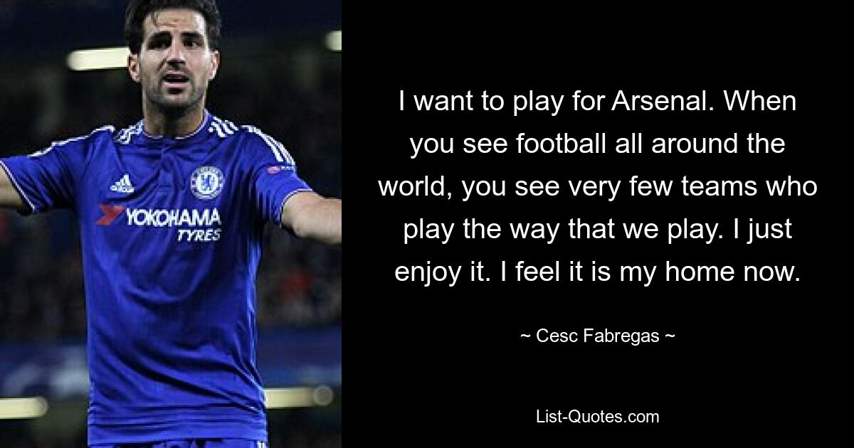 I want to play for Arsenal. When you see football all around the world, you see very few teams who play the way that we play. I just enjoy it. I feel it is my home now. — © Cesc Fabregas