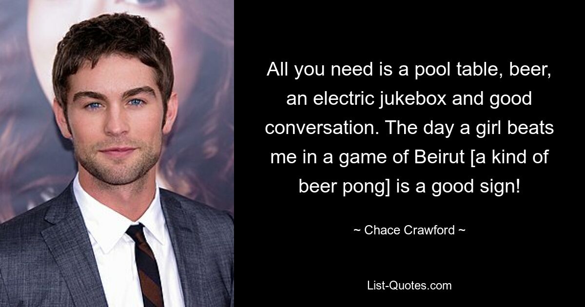 All you need is a pool table, beer, an electric jukebox and good conversation. The day a girl beats me in a game of Beirut [a kind of beer pong] is a good sign! — © Chace Crawford