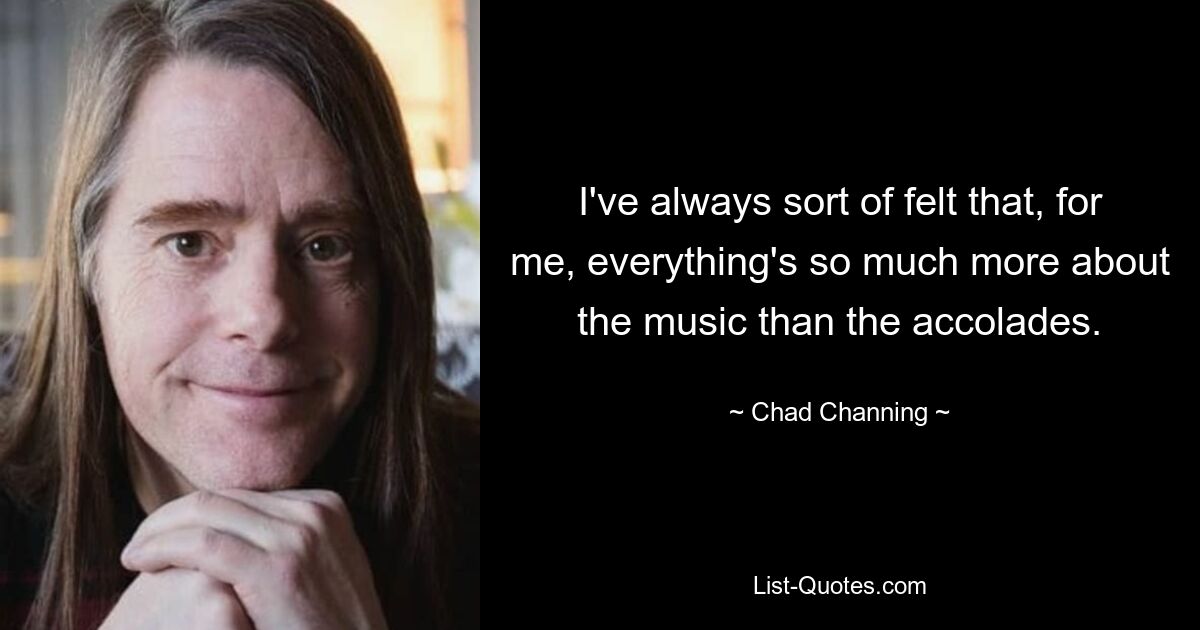 I've always sort of felt that, for me, everything's so much more about the music than the accolades. — © Chad Channing