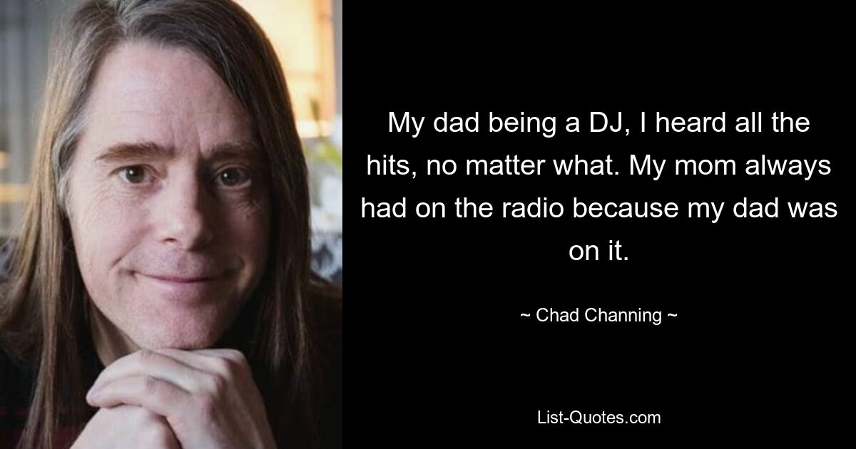 My dad being a DJ, I heard all the hits, no matter what. My mom always had on the radio because my dad was on it. — © Chad Channing