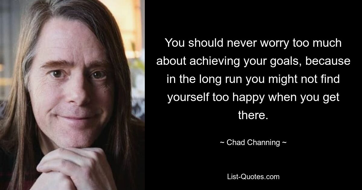 You should never worry too much about achieving your goals, because in the long run you might not find yourself too happy when you get there. — © Chad Channing