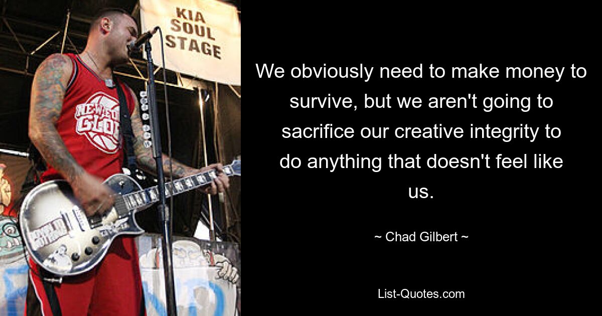 We obviously need to make money to survive, but we aren't going to sacrifice our creative integrity to do anything that doesn't feel like us. — © Chad Gilbert