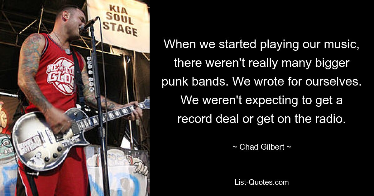 When we started playing our music, there weren't really many bigger punk bands. We wrote for ourselves. We weren't expecting to get a record deal or get on the radio. — © Chad Gilbert