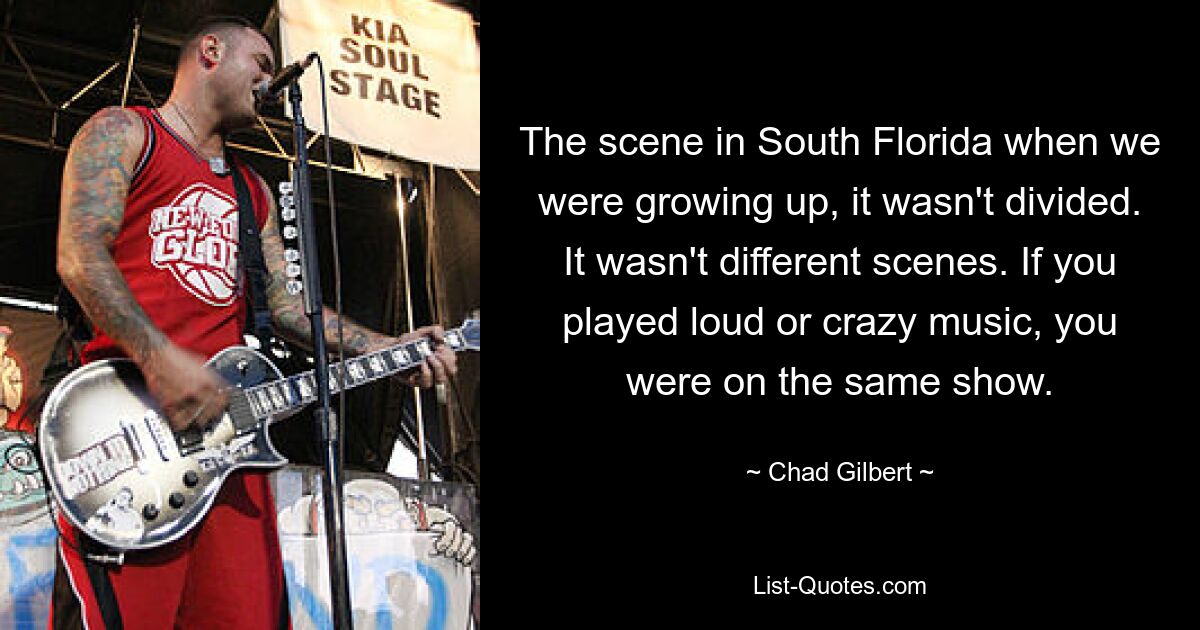 The scene in South Florida when we were growing up, it wasn't divided. It wasn't different scenes. If you played loud or crazy music, you were on the same show. — © Chad Gilbert