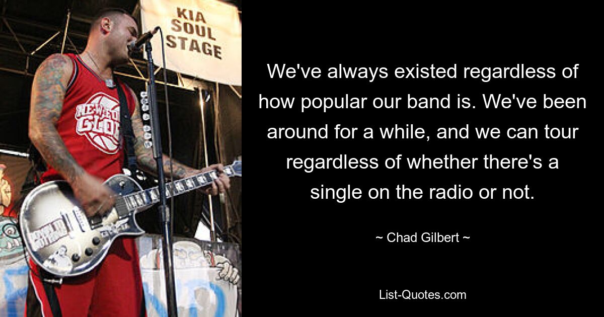 We've always existed regardless of how popular our band is. We've been around for a while, and we can tour regardless of whether there's a single on the radio or not. — © Chad Gilbert