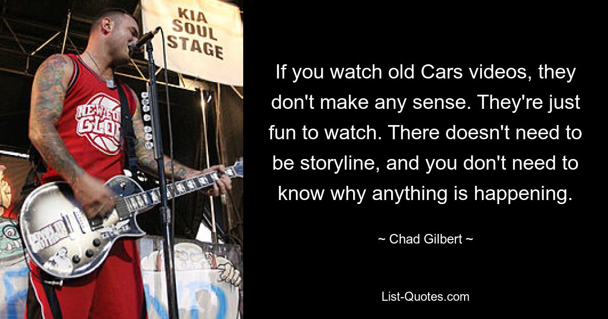 If you watch old Cars videos, they don't make any sense. They're just fun to watch. There doesn't need to be storyline, and you don't need to know why anything is happening. — © Chad Gilbert