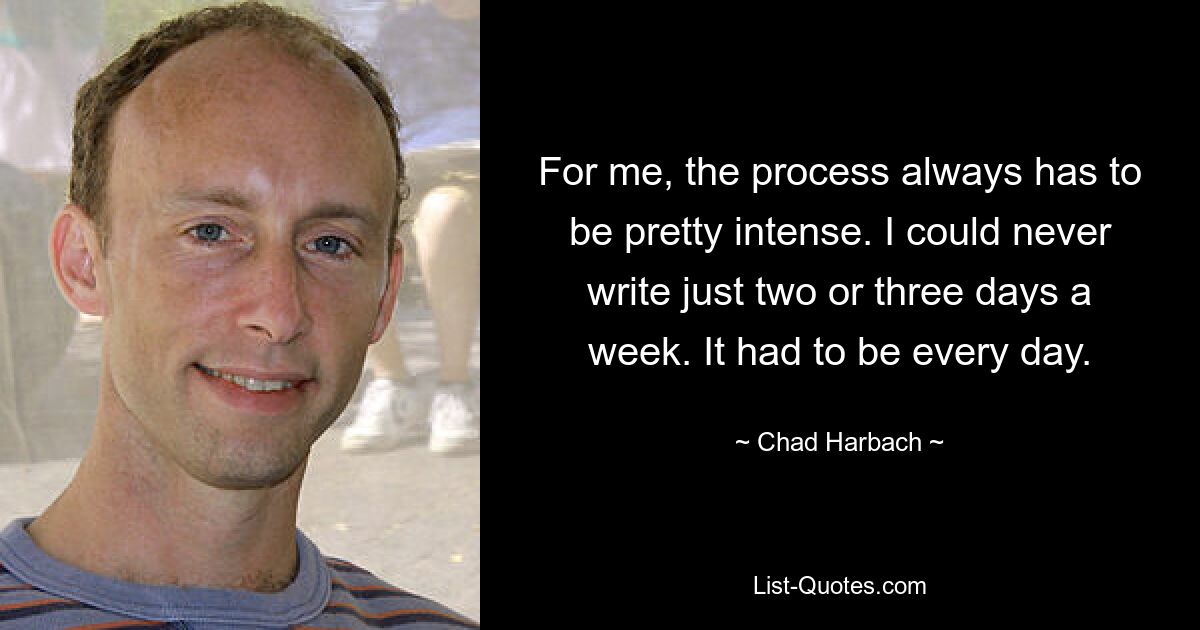 For me, the process always has to be pretty intense. I could never write just two or three days a week. It had to be every day. — © Chad Harbach