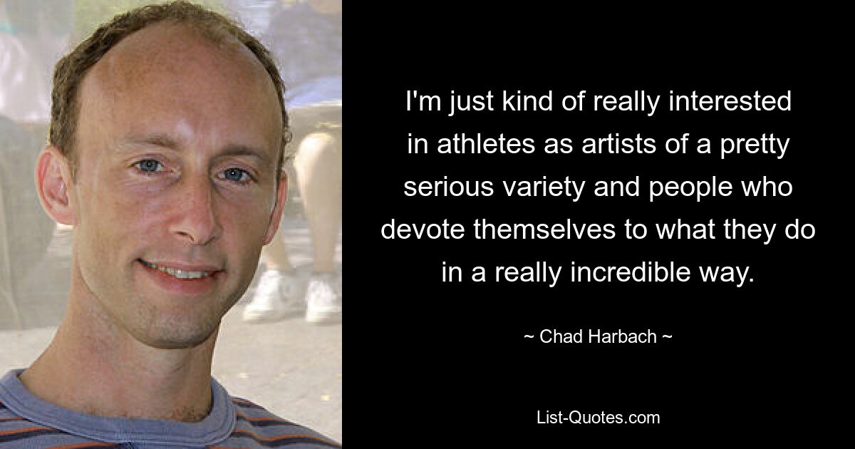 I'm just kind of really interested in athletes as artists of a pretty serious variety and people who devote themselves to what they do in a really incredible way. — © Chad Harbach