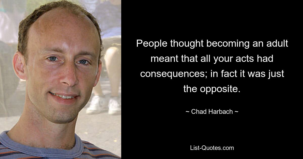 People thought becoming an adult meant that all your acts had consequences; in fact it was just the opposite. — © Chad Harbach