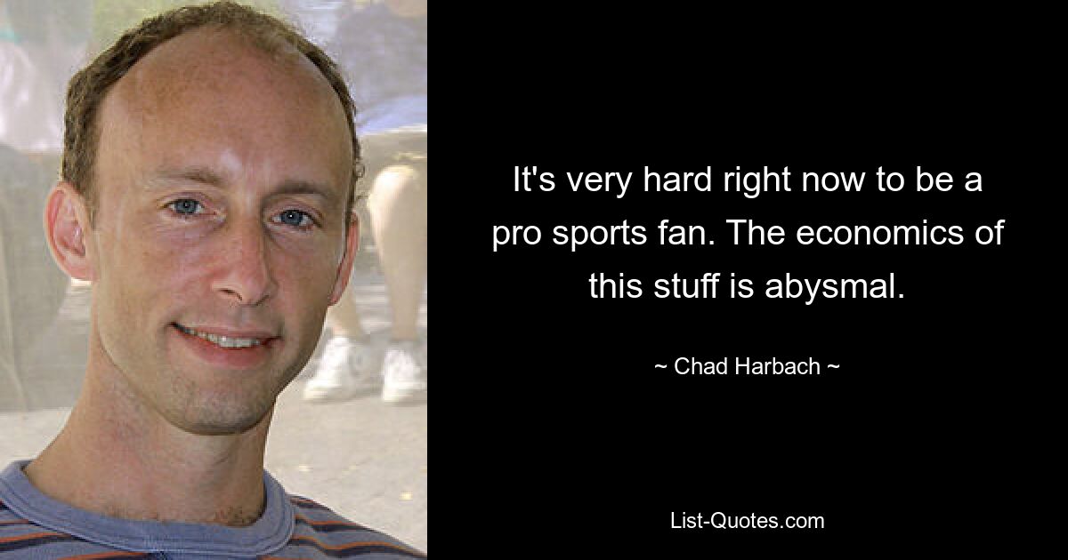 It's very hard right now to be a pro sports fan. The economics of this stuff is abysmal. — © Chad Harbach