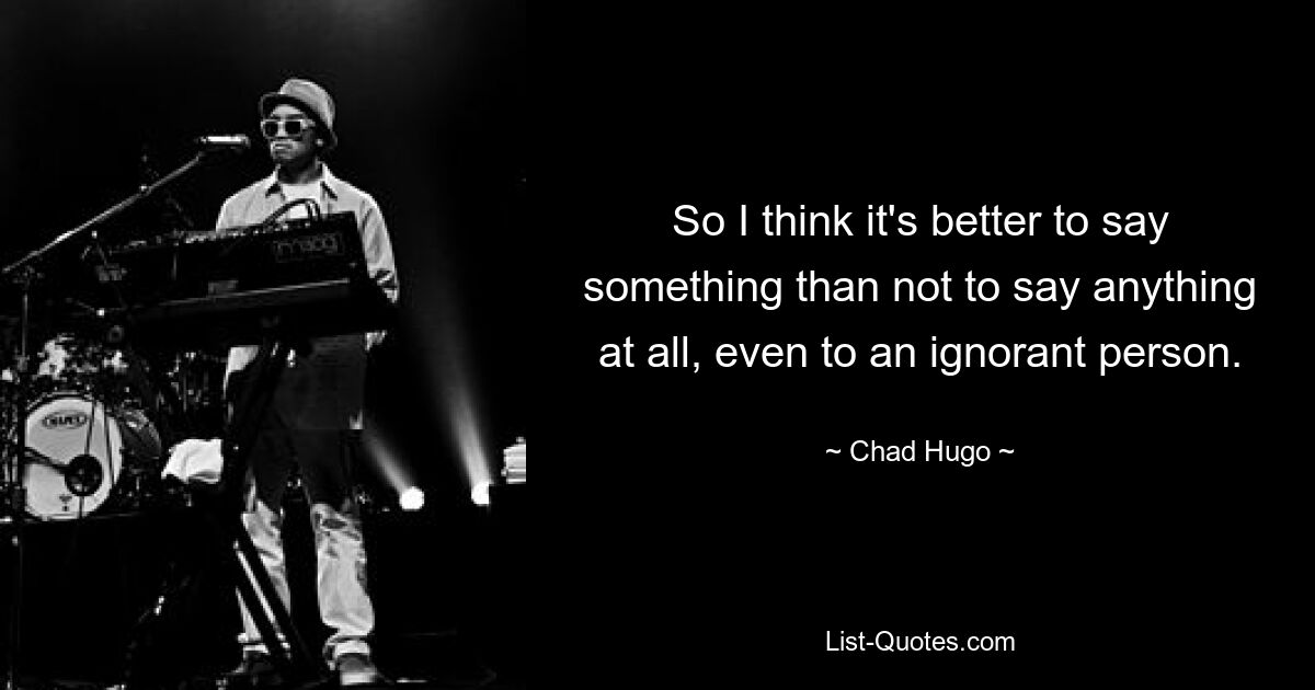 So I think it's better to say something than not to say anything at all, even to an ignorant person. — © Chad Hugo