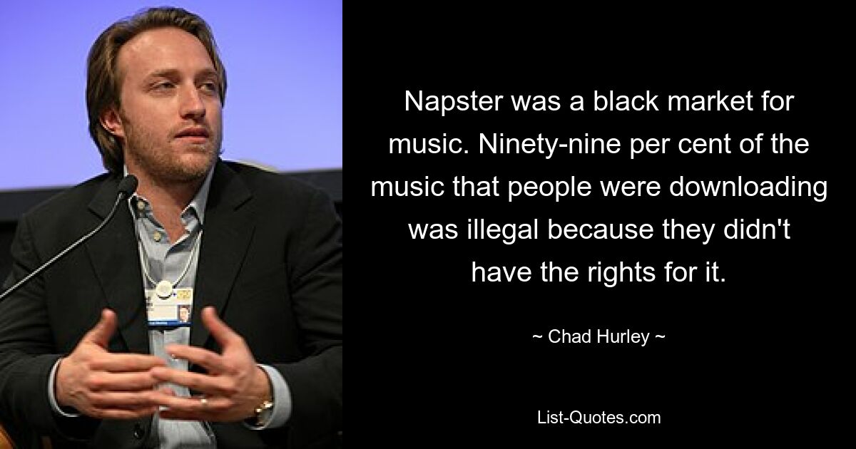 Napster was a black market for music. Ninety-nine per cent of the music that people were downloading was illegal because they didn't have the rights for it. — © Chad Hurley